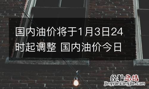 国内油价将于1月3日24时起调整 国内油价今日24时上调调后价格