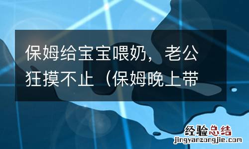 保姆晚上带娃老是给喝奶 保姆给宝宝喂奶，老公狂摸不止