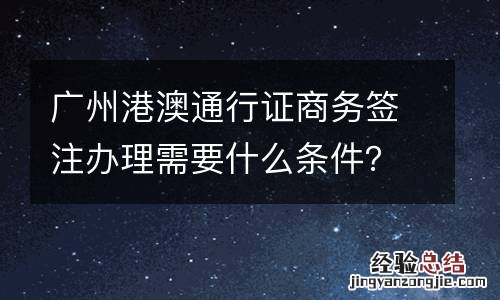 广州港澳通行证商务签注办理需要什么条件？