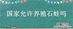 国家允许养殖石蛙吗 国家养石蛙禁养范围规定