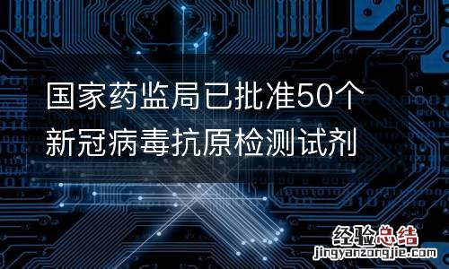 国家药监局已批准50个新冠病毒抗原检测试剂产品