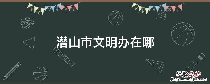 潜山市文明办在哪 潜山明证局电话