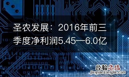 圣农发展：2016年前三季度净利润5.45—6.0亿元