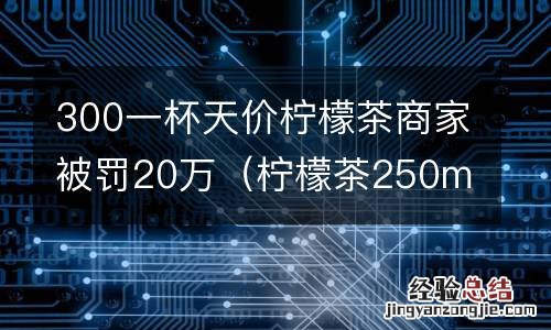柠檬茶250ml的卖多少钱 300一杯天价柠檬茶商家被罚20万