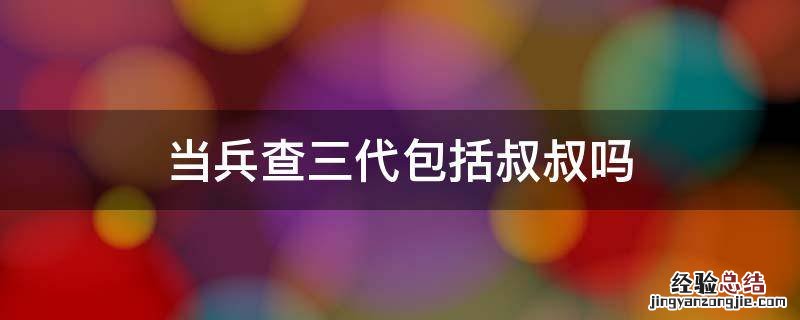 当兵查三代包括叔叔吗 当兵是不是要查三代人