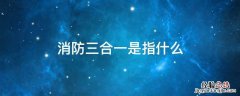 消防三合一是指什么意思 消防三合一是指什么