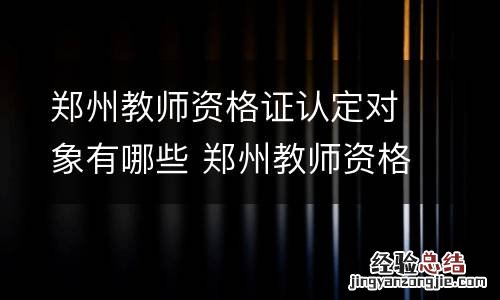 郑州教师资格证认定对象有哪些 郑州教师资格证认定对象有哪些学校