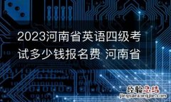 2023河南省英语四级考试多少钱报名费 河南省四级考试费用