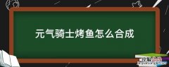 元气骑士烤肉怎么合成 元气骑士烤鱼怎么合成