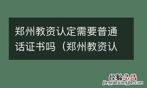 郑州教资认定需要普通话证书吗 郑州教资认定需要普通话证书吗