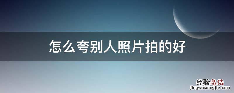 怎么夸别人照片拍的好 如何夸赞别人照片拍的好