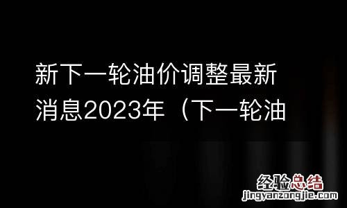 下一轮油价调整时间及价格趋势 新下一轮油价调整最新消息2023年