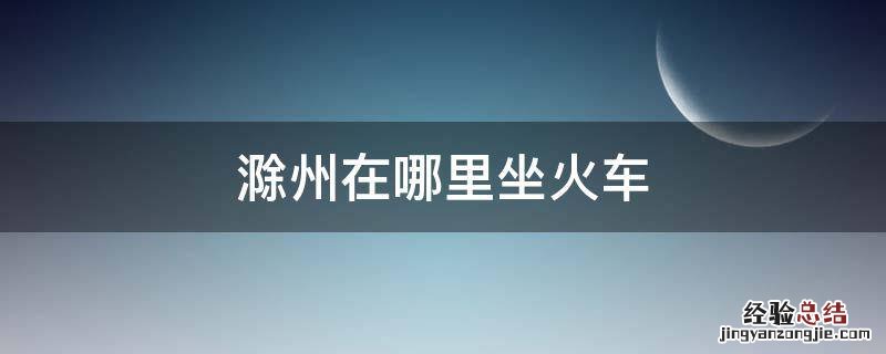 滁州是哪个省的城市怎么搭火车 滁州在哪里坐火车