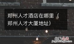 郑州人才大厦地址 郑州人才酒店在哪里