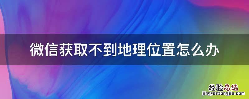 微信获取不到地理位置怎么办 为什么微信获取不到位置