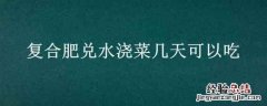 菜浇了复合肥几天可以吃 复合肥兑水浇菜几天可以吃