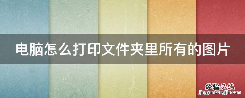 电脑怎么打印文件夹里所有的图片 电脑怎么打印文件夹里所有的图片呢