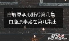 白鹿原李沁野战第几集 白鹿原李沁在第几集出来