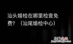 汕尾婚检中心 汕头婚检在哪里检查免费？