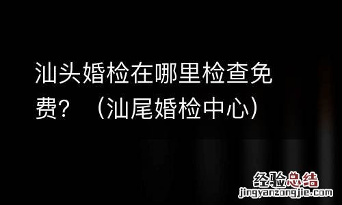 汕尾婚检中心 汕头婚检在哪里检查免费？