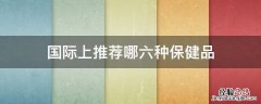 国际上最认可的保健品 国际上推荐哪六种保健品