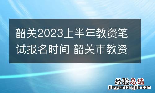 韶关2023上半年教资笔试报名时间 韶关市教资考试在哪里举行