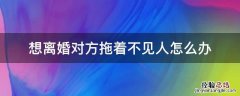 想离婚联系不到人怎么办 想离婚对方拖着不见人怎么办