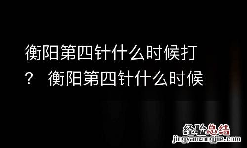 衡阳第四针什么时候打？ 衡阳第四针什么时候打新冠疫苗