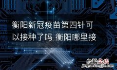 衡阳新冠疫苗第四针可以接种了吗 衡阳哪里接种新冠疫苗