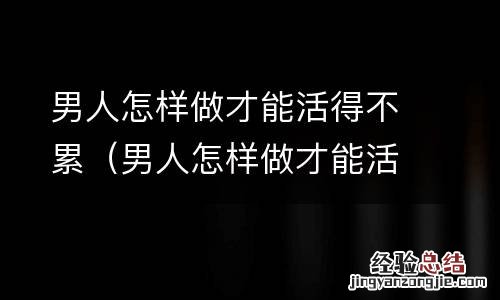 男人怎样做才能活得不累女人 男人怎样做才能活得不累