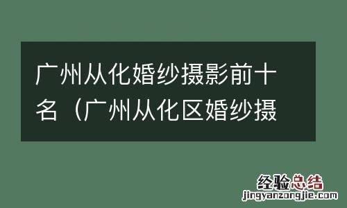 广州从化区婚纱摄影 广州从化婚纱摄影前十名