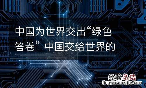 中国为世界交出“绿色答卷” 中国交给世界的答卷