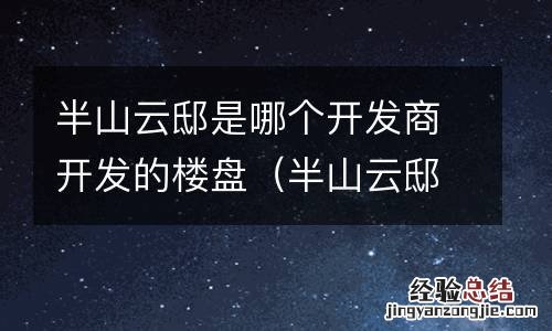 半山云邸是哪个开发商开发的楼盘名称 半山云邸是哪个开发商开发的楼盘