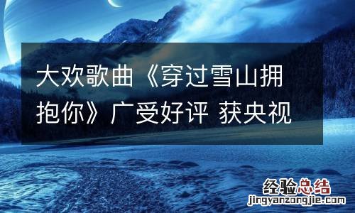 大欢歌曲《穿过雪山拥抱你》广受好评 获央视点赞
