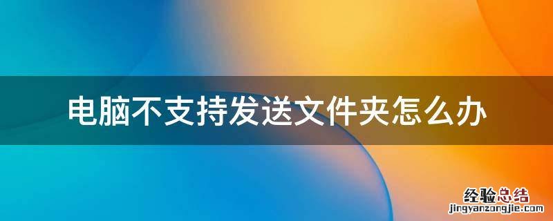 电脑不支持发送文件夹是怎么回事 电脑不支持发送文件夹怎么办