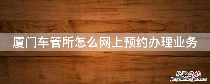 厦门车管所怎么网上预约办理业务 厦门车管所预约电话