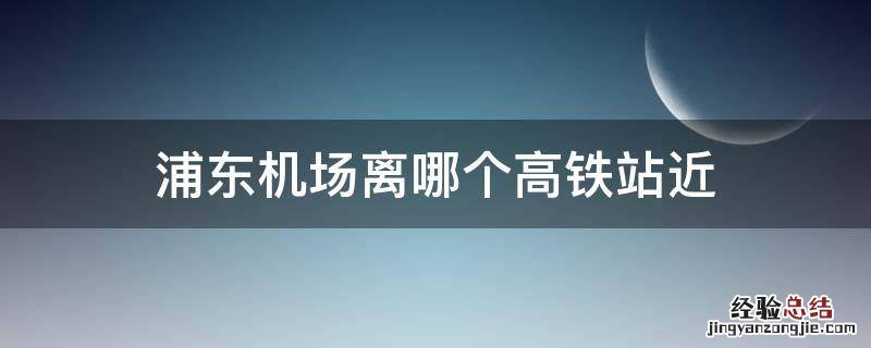 浦东机场离哪个高铁站近地铁怎么去 浦东机场离哪个高铁站近