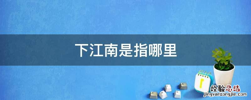下江南指的是什么意思 下江南是指哪里