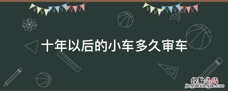 十年以后的小车多久审车 汽车10年之后多长时间审车