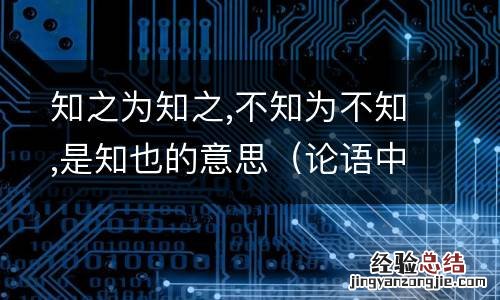 论语中知之为知之不知为不知是知也的意思 知之为知之,不知为不知,是知也的意思