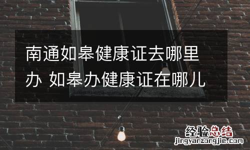 南通如皋健康证去哪里办 如皋办健康证在哪儿办