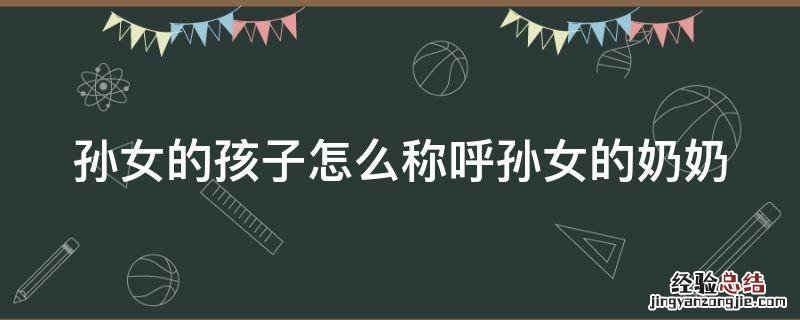 孙女的孩子怎么称呼孙女的奶奶 孙女的孩子怎么称呼孙女的奶奶呢