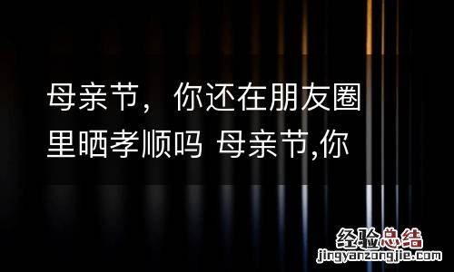 母亲节,你还在朋友圈里晒孝顺吗 母亲节,你还在朋友圈里晒孝顺吗作文