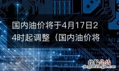 国内油价将于4月17日24时起调整为什么 国内油价将于4月17日24时起调整