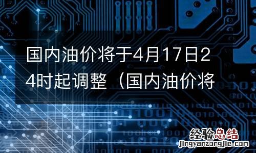 国内油价将于4月17日24时起调整为什么 国内油价将于4月17日24时起调整