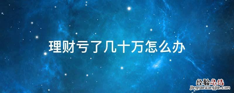 理财亏了几十万怎么办 理财亏了很多钱怎么办