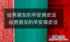 给男朋友的早安调皮话 给男朋友的早安调皮话短句