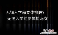 无锡入学前要体检吗？ 无锡入学前要体检吗女生