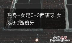 热身-女足0-3西班牙 女足6:0西班牙