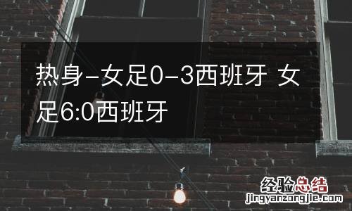 热身-女足0-3西班牙 女足6:0西班牙